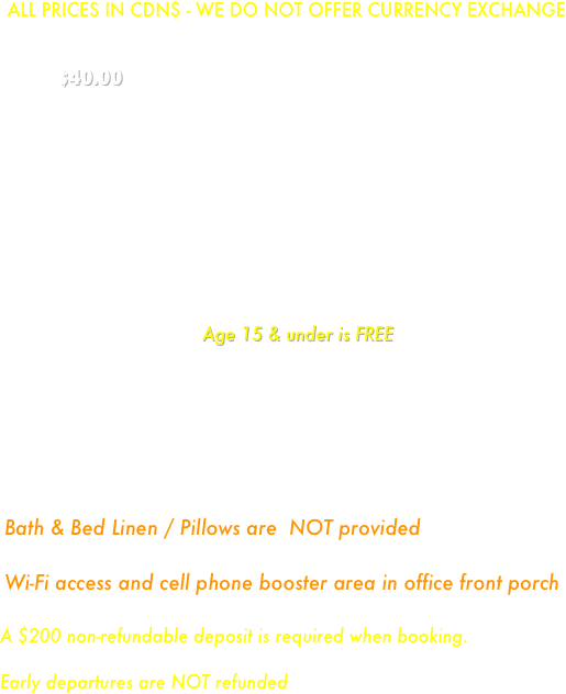 
ALL PRICES IN CDN$ - WE DO NOT OFFER CURRENCY EXCHANGE
Cabins are rented on a per-person rate:           $40.00 per person per night, with minimum charges applying to cabins
Minimum nightly charge based on cabin size:    
 Cabin 1 & 3 - $150
  All other cabins - $200
    MINIMUM STAY 2 NIGHTS
*If you want a specific cabin, please request. We will do our best to accommodate you but this may not always be possible during peak season. 
    Age 15 & under is FREE
     ** NO PETS ALLOWED IN CABINS**
￼
A $200 non-refundable deposit is required when booking. 
Early departures are NOT refunded


