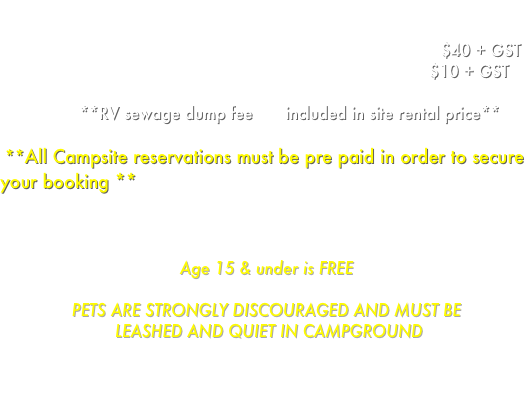 All Campsites include Water and 30amp electrical hook up.
    Maximum 1 Unit, 4 Adults or 1 family per site                  $40 + GST
each additional adult                                                      $10 + GST
                **RV sewage dump fee not included in site rental price** 
 **All Campsite reservations must be pre paid in order to secure your booking ** 
Seasonal site rental                                                          $1300 + GST
Age 15 & under is FREE
PETS ARE STRONGLY DISCOURAGED AND MUST BE  LEASHED AND QUIET IN CAMPGROUND
BARBECUES ARE NOT SUPPLIED AT EACH CABIN/ CAMPSITE,  HOWEVER THERE ARE TWO BARBECUE STATIONS ON PREMISE FOR YOUR USE.  
FISH FRYERS ARE NOT SUPPLIED  